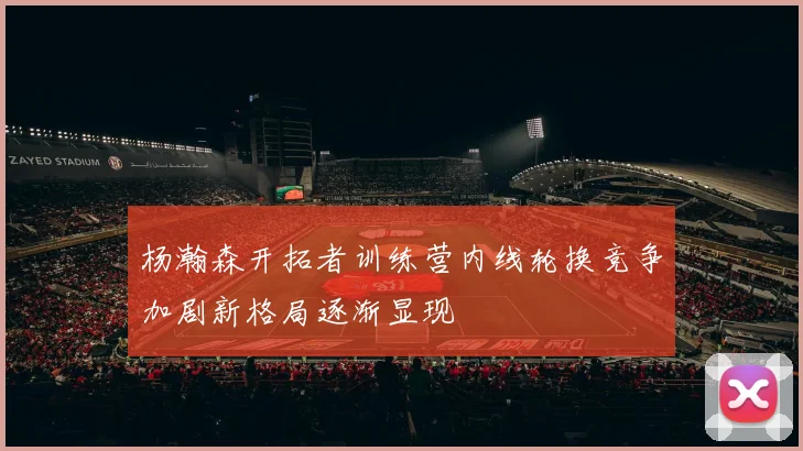 杨瀚森开拓者训练营内线轮换竞争加剧新格局逐渐显现