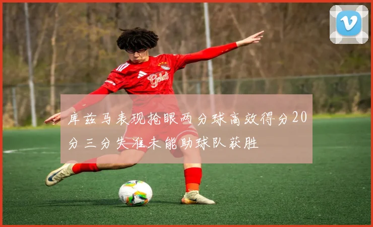 库兹马表现抢眼两分球高效得分20分三分失准未能助球队获胜