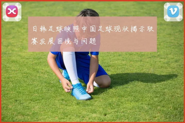 日韩足球映照中国足球现状揭示联赛发展困境与问题