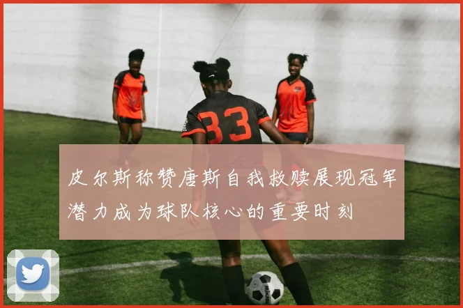 皮尔斯称赞唐斯自我救赎展现冠军潜力成为球队核心的重要时刻