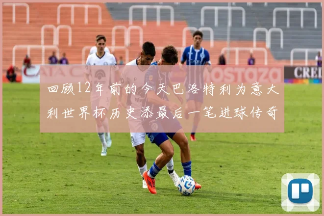 回顾12年前的今天巴洛特利为意大利世界杯历史添最后一笔进球传奇