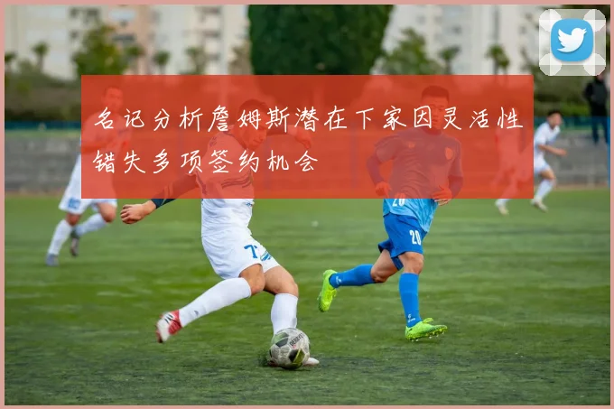 名记分析詹姆斯潜在下家因灵活性错失多项签约机会