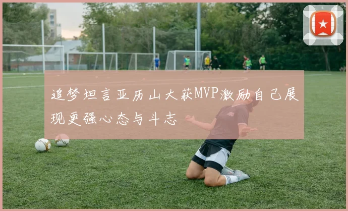 追梦坦言亚历山大获MVP激励自己展现更强心态与斗志