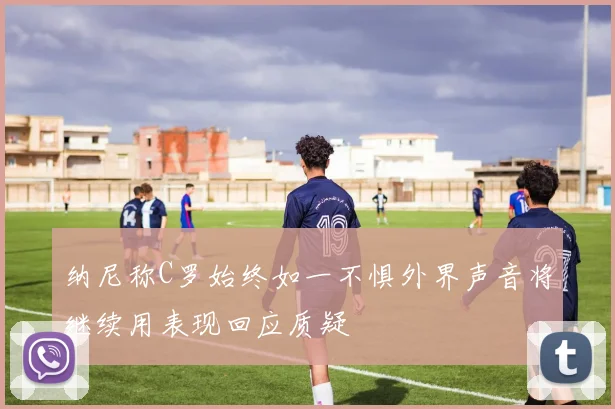 纳尼称C罗始终如一不惧外界声音将继续用表现回应质疑