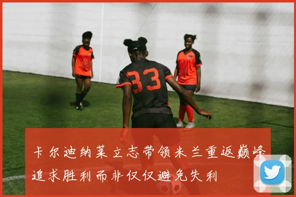 卡尔迪纳莱立志带领米兰重返巅峰追求胜利而非仅仅避免失利