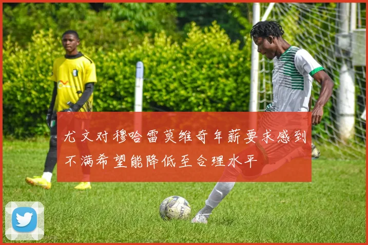 尤文对穆哈雷莫维奇年薪要求感到不满希望能降低至合理水平