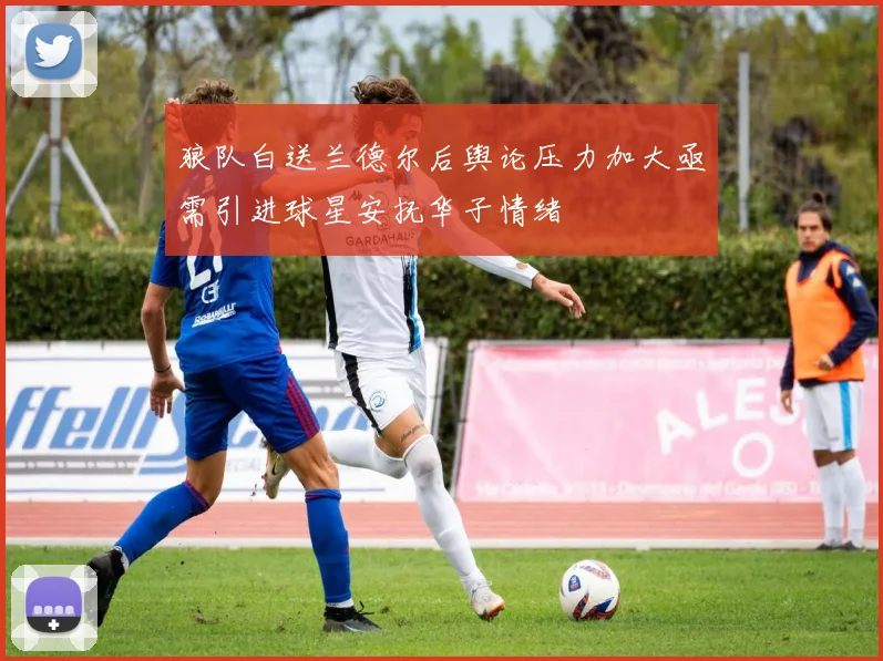 狼队白送兰德尔后舆论压力加大亟需引进球星安抚华子情绪