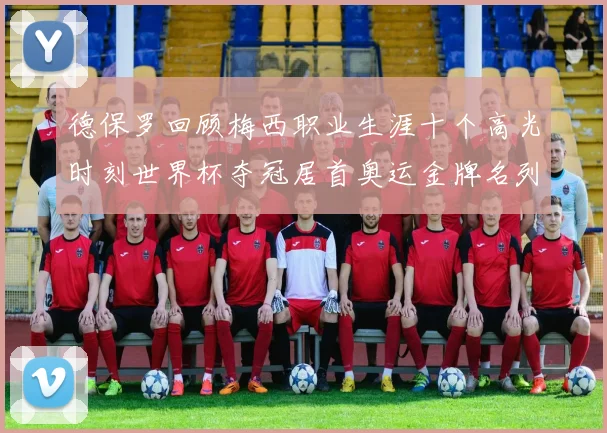 德保罗回顾梅西职业生涯十个高光时刻世界杯夺冠居首奥运金牌名列第四