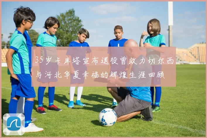 35岁卡库塔宣布退役曾效力切尔西与河北华夏幸福的辉煌生涯回顾