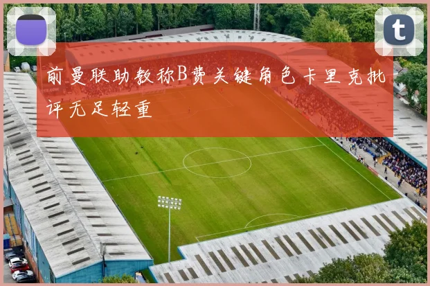 前曼联助教称B费关键角色卡里克批评无足轻重