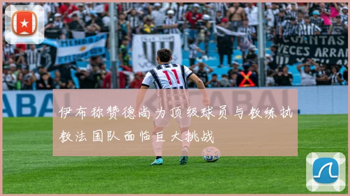 伊布称赞德尚为顶级球员与教练执教法国队面临巨大挑战
