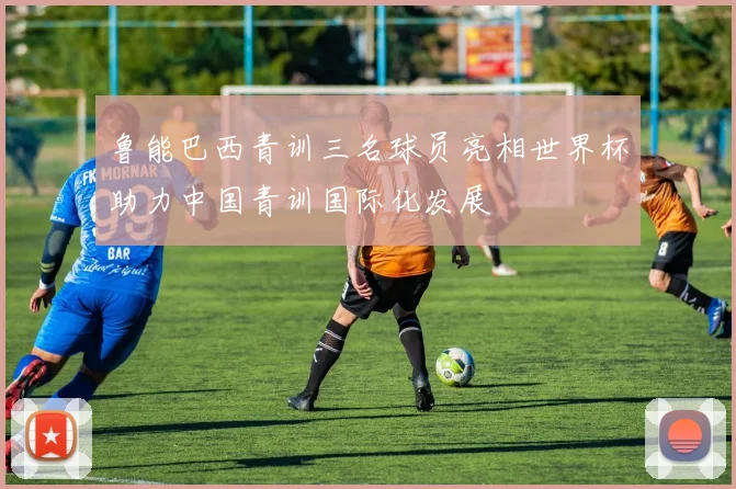 鲁能巴西青训三名球员亮相世界杯助力中国青训国际化发展