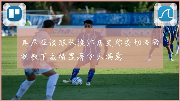 库尼亚谈球队换帅历史称安切洛蒂执教下成绩显著令人满意