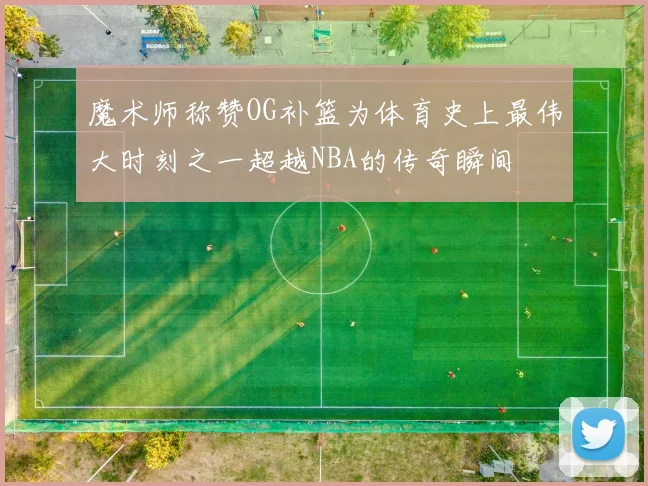 魔术师称赞OG补篮为体育史上最伟大时刻之一超越NBA的传奇瞬间