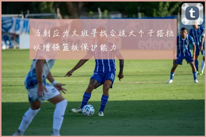 马刺应为文班寻找合适大个子搭档以增强篮板保护能力