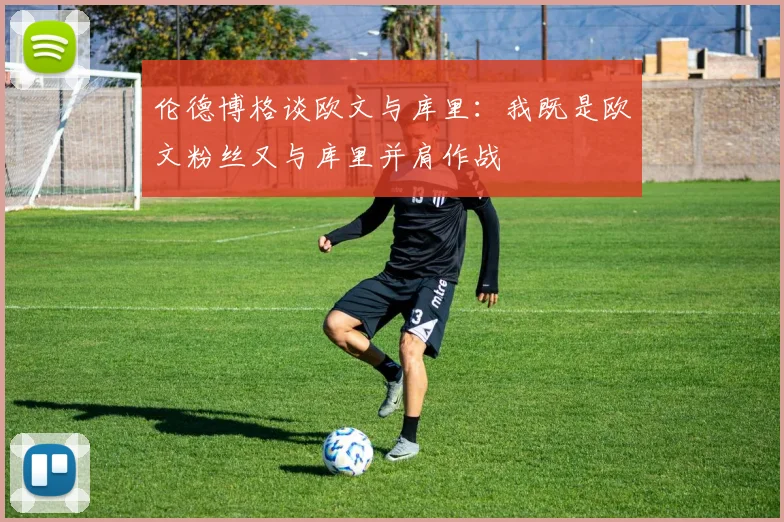 伦德博格谈欧文与库里：我既是欧文粉丝又与库里并肩作战