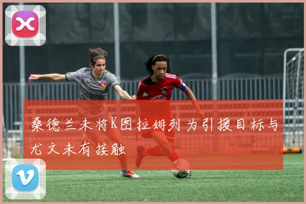 桑德兰未将K图拉姆列为引援目标与尤文未有接触