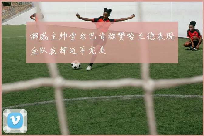 挪威主帅索尔巴肯称赞哈兰德表现全队发挥近乎完美