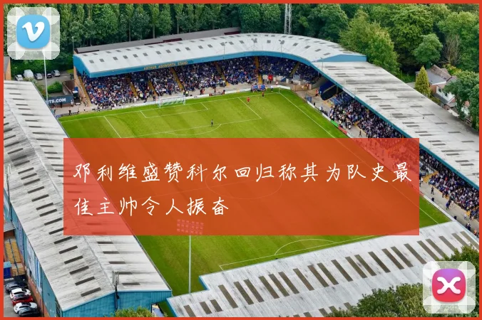 邓利维盛赞科尔回归称其为队史最佳主帅令人振奋